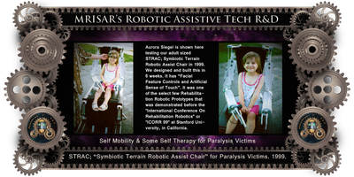 MRISAR's circa 1999 Adaptive Tech R&D Projects: STRAC; Symbiotic Terrain Robotic Assist Chair. MRISAR's Rehabilitation Robotics; STRAC, Symbiotic Terrain Robotic Assist Chair. For Paralysis Victims. Designed and built in 6 weeks in 1999. It is a Facial Featured Controlled Robotic Device. It was one of the select few Rehabilitation Robotic Prototypes that were demonstrated before the "International Conference On Rehabilitation Robotics" "(ICORR)" at Stanford University, in California.    STRAC, stands for Symbiotic Terrain Robotic Assist Chair.  Although STRAC, features some of its predecessors functions like artificial touch, artificial instinct and facial feature controlled actions, its improvements include some Self-therapy. It may also be the most powerful wheelchair ever built. Its base is an all-terrain design that is strong enough to pull a car.  STRAC, is capable of climbing hills, curbs, and can tilt itself to compensate for the slant of the ground, raise and lower the patient, speak to the user to inform about its current status, sense the patient’s facial movements and react to those movements by creating appropriate actions in its autonomous base and two exoskeleton arms and metal fingers. It also features an automatic navigation system that can “see” in light or dark to assist in avoiding obstacles.  The chair sees using short bursts of ultrasonic sound bounced off objects to judge distance. STRAC also has an improved pen attachment that allows better reach and more dexterity when drawing and writing.  The chair operates on 24 Volts.     STRAC uses 3 or 4 facial feature movements to utilize 40 different basic functions which is expandable to hundreds, while relating its status through a visual indicator console. In practical terms this design is easy to control and allows multitasking. This is an improved version of the technology we created for our first Facial Feature Controlled Robotic Wheelchair where we could easily control a five range of motion robotic arm on a robotic wheelchair base entirely through the use of moving their eyebrows and nostrils alone. This enables the user to maneuver around a room in any direction, pick up and move objects, and print or draw on a vertical surface.    STRAC’s, wheels are unique triangular multi wheel devices, designed to climb uneven surfaces. The idea behind STRAC, is to give paralysis victims hands on interaction with their environment and the durability to challenge the outside terrain.    STRAC, also sends information about its status to the patient by beaming it into the top of the lens of the eye. There is no need to look down at a control panel which had been a short coming of the original chair. STRAC’s console is always a glance away and held in permanent focus to the patient’s eye. 