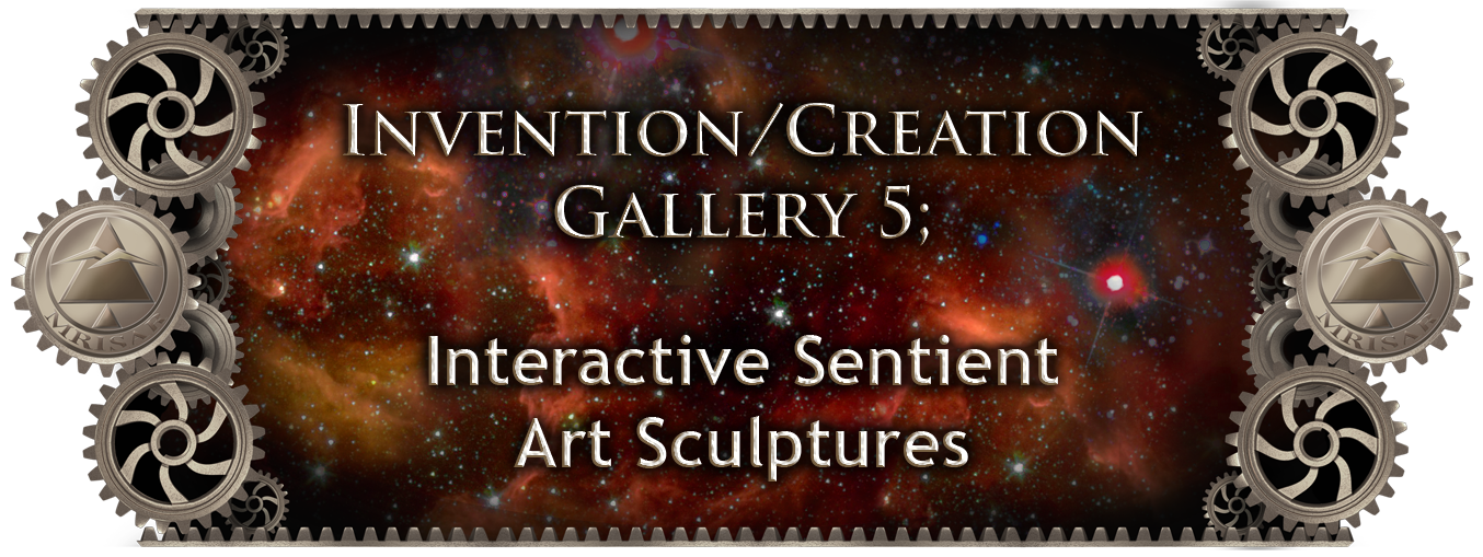 ​MRISAR's  Invention & Creation Gallery 5; Interactive Sentient Art Sculptures. Sculptural Futurism Exhibits & Invention/Creation ​in-progress Images by/of our Artists/Engineers.