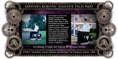 MRISAR's Rehabilitation Robotics; STRAC, Symbiotic Terrain Robotic Assist Chair. For Paralysis Victims. Designed & built in 6 weeks in 1999. It was one of the select few Rehabilitation Robotic Prototypes that were demonstrated before the "International Conference On Rehabilitation Robotics" "(ICORR)" at Stanford University, in California. It is a Facial Featured Controlled Robotic Device.